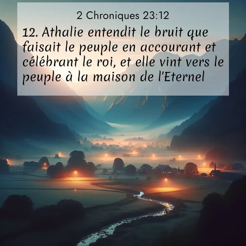 Segond21 2 Chroniques  ; image nature: image avec le verset biblique :Athalie entendit le bruit que faisait le peuple en accourant et célébrant le roi, et elle vint vers le peuple à la maison de l&#039;Eternel. ;  ; 23:12