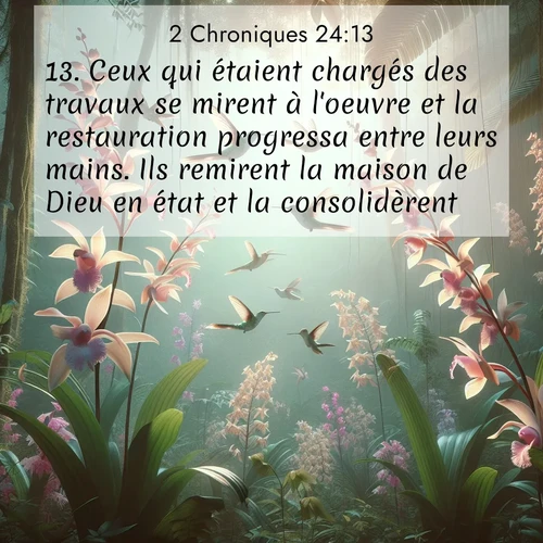 Segond21 2 Chroniques  ; image nature: image avec le verset biblique :Ceux qui étaient chargés des travaux se mirent à l&#039;oeuvre et la restauration progressa entre leurs mains. Ils remirent la maison de Dieu en état et la consolidèrent. ;  ; 24:13