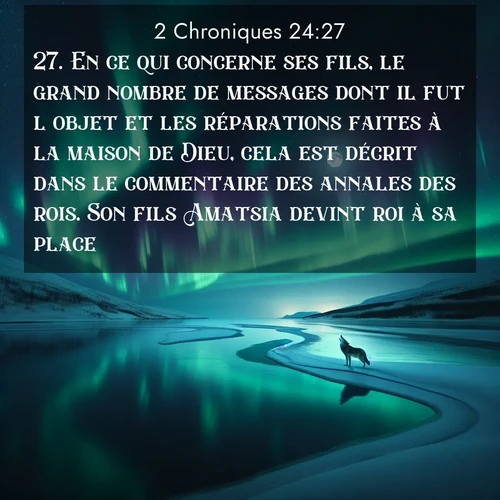 Segond21 2 Chroniques  ; image nature: image avec le verset biblique :En ce qui concerne ses fils, le grand nombre de messages dont il fut l&#039;objet et les réparations faites à la maison de Dieu, cela est décrit dans le commentaire des annales des rois. Son fils Amatsia devint roi à sa place. ;  ; 24:27
