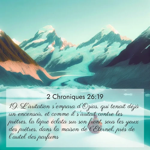 Segond21 2 Chroniques  ; image nature: image avec le verset biblique :L&#039;irritation s&#039;empara d&#039;Ozias, qui tenait déjà un encensoir, et comme il s&#039;irritait contre les prêtres, la lèpre éclata sur son front, sous les yeux des prêtres, dans la maison de l&#039;Eternel, près de l&#039;autel des parfums. ;  ; 26:19