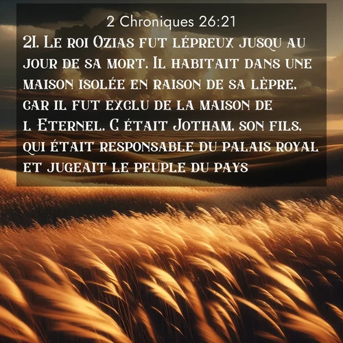 Segond21 2 Chroniques  ; image nature: image avec le verset biblique :Le roi Ozias fut lépreux jusqu&#039;au jour de sa mort. Il habitait dans une maison isolée en raison de sa lèpre, car il fut exclu de la maison de l&#039;Eternel. C&#039;était Jotham, son fils, qui était responsable du palais royal et jugeait le peuple du pays. ;  ; 26:21
