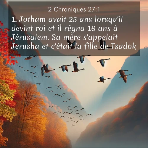 Segond21 2 Chroniques  ; image nature: image avec le verset biblique :Jotham avait 25 ans lorsqu&#039;il devint roi et il régna 16 ans à Jérusalem. Sa mère s&#039;appelait Jerusha et c&#039;était la fille de Tsadok. ;  ; 27:1