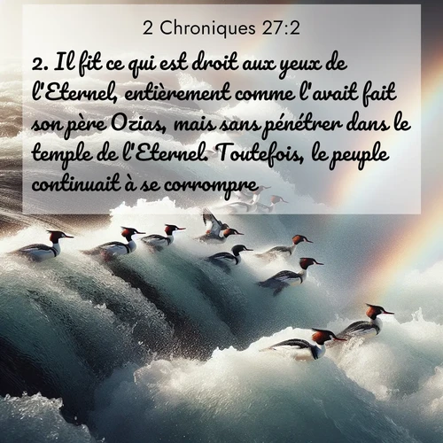 Segond21 2 Chroniques  ; image nature: image avec le verset biblique :Il fit ce qui est droit aux yeux de l&#039;Eternel, entièrement comme l&#039;avait fait son père Ozias, mais sans pénétrer dans le temple de l&#039;Eternel. Toutefois, le peuple continuait à se corrompre. ;  ; 27:2
