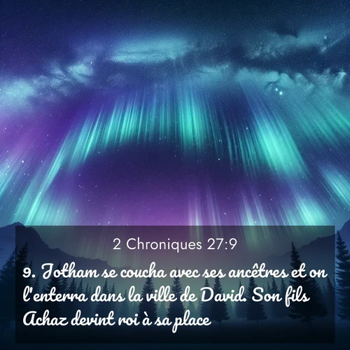 Segond21 2 Chroniques  ; image nature: image avec le verset biblique :Jotham se coucha avec ses ancêtres et on l&#039;enterra dans la ville de David. Son fils Achaz devint roi à sa place. ;  ; 27:9
