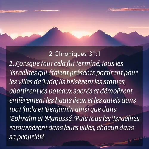 Segond21 2 Chroniques  ; image nature: image avec le verset biblique :Lorsque tout cela fut terminé, tous les Israélites qui étaient présents partirent pour les villes de Juda; ils brisèrent les statues, abattirent les poteaux sacrés et démolirent entièrement les hauts lieux et les autels dans tout Juda et Benjamin ainsi que dans Ephraïm et Manassé. Puis tous les Israélites retournèrent dans leurs villes, chacun dans sa propriété. ;  ; 31:1