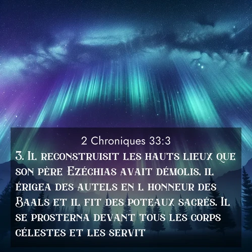Segond21 2 Chroniques  ; image nature: image avec le verset biblique :Il reconstruisit les hauts lieux que son père Ezéchias avait démolis, il érigea des autels en l&#039;honneur des Baals et il fit des poteaux sacrés. Il se prosterna devant tous les corps célestes et les servit. ;  ; 33:3