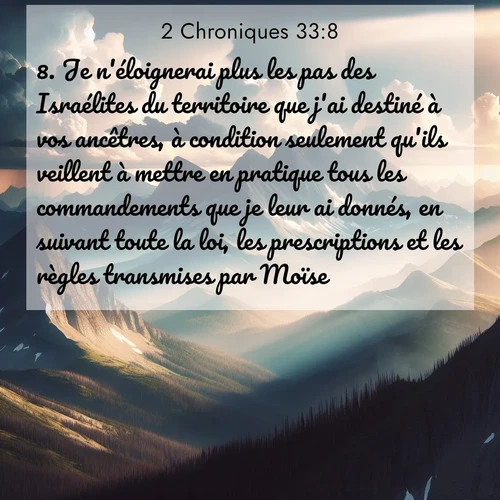 Segond21 2 Chroniques  ; image nature: image avec le verset biblique :Je n&#039;éloignerai plus les pas des Israélites du territoire que j&#039;ai destiné à vos ancêtres, à condition seulement qu&#039;ils veillent à mettre en pratique tous les commandements que je leur ai donnés, en suivant toute la loi, les prescriptions et les règles transmises par Moïse.» ;  ; 33:8