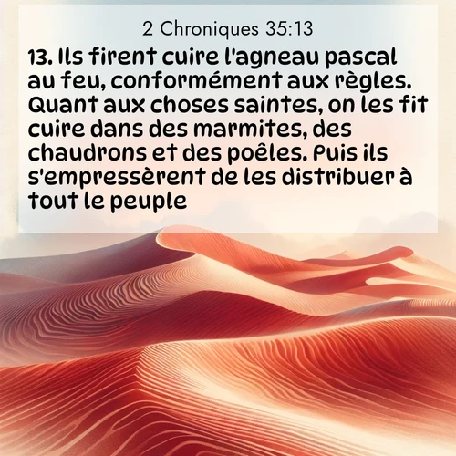Segond21 2 Chroniques  ; image nature: image avec le verset biblique :Ils firent cuire l&#039;agneau pascal au feu, conformément aux règles. Quant aux choses saintes, on les fit cuire dans des marmites, des chaudrons et des poêles. Puis ils s&#039;empressèrent de les distribuer à tout le peuple. ;  ; 35:13