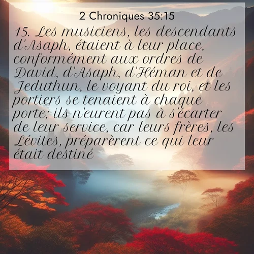 Segond21 2 Chroniques  ; image nature: image avec le verset biblique :Les musiciens, les descendants d&#039;Asaph, étaient à leur place, conformément aux ordres de David, d&#039;Asaph, d&#039;Héman et de Jeduthun, le voyant du roi, et les portiers se tenaient à chaque porte; ils n&#039;eurent pas à s&#039;écarter de leur service, car leurs frères, les Lévites, préparèrent ce qui leur était destiné. ;  ; 35:15