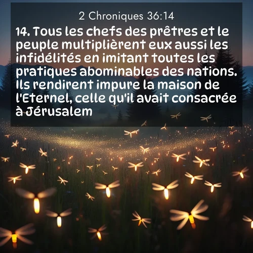 Segond21 2 Chroniques  ; image nature: image avec le verset biblique :Tous les chefs des prêtres et le peuple multiplièrent eux aussi les infidélités en imitant toutes les pratiques abominables des nations. Ils rendirent impure la maison de l&#039;Eternel, celle qu&#039;il avait consacrée à Jérusalem. ;  ; 36:14