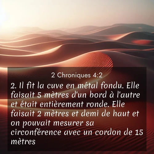 Segond21 2 Chroniques  ; image nature: image avec le verset biblique :Il fit la cuve en métal fondu. Elle faisait 5 mètres d&#039;un bord à l&#039;autre et était entièrement ronde. Elle faisait 2 mètres et demi de haut et on pouvait mesurer sa circonférence avec un cordon de 15 mètres. ;  ; 4:2
