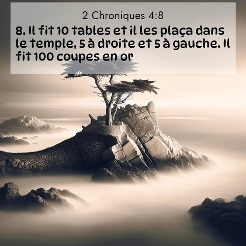Segond21 2 Chroniques  ; image nature: image avec le verset biblique :Il fit 10 tables et il les plaça dans le temple, 5 à droite et 5 à gauche. Il fit 100 coupes en or. ;  ; 4:8