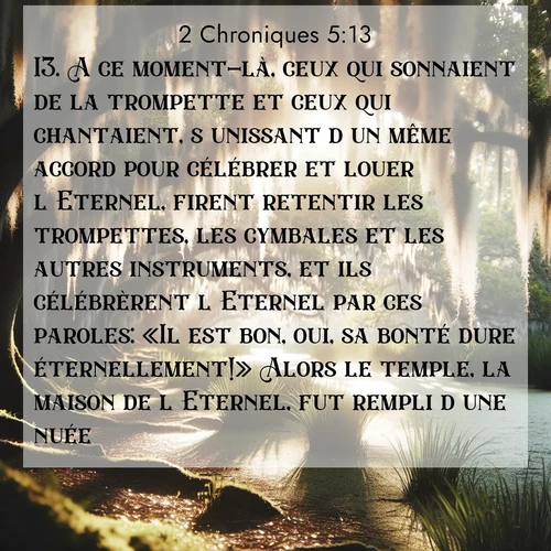 Segond21 2 Chroniques  ; image nature: image avec le verset biblique :A ce moment-là, ceux qui sonnaient de la trompette et ceux qui chantaient, s&#039;unissant d&#039;un même accord pour célébrer et louer l&#039;Eternel, firent retentir les trompettes, les cymbales et les autres instruments, et ils célébrèrent l&#039;Eternel par ces paroles: «Il est bon, oui, sa bonté dure éternellement!» Alors le temple, la maison de l&#039;Eternel, fut rempli d&#039;une nuée. ;  ; 5:13