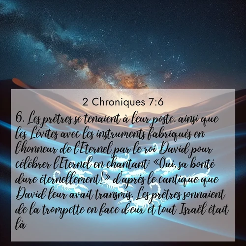 Segond21 2 Chroniques  ; image nature: image avec le verset biblique :Les prêtres se tenaient à leur poste, ainsi que les Lévites avec les instruments fabriqués en l&#039;honneur de l&#039;Eternel par le roi David pour célébrer l&#039;Eternel en chantant: «Oui, sa bonté dure éternellement!» d&#039;après le cantique que David leur avait transmis. Les prêtres sonnaient de la trompette en face d&#039;eux et tout Israël était là. ;  ; 7:6