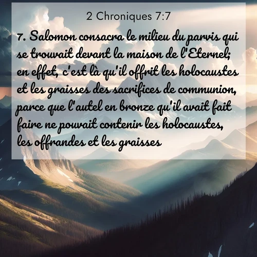 Segond21 2 Chroniques  ; image nature: image avec le verset biblique :Salomon consacra le milieu du parvis qui se trouvait devant la maison de l&#039;Eternel; en effet, c&#039;est là qu&#039;il offrit les holocaustes et les graisses des sacrifices de communion, parce que l&#039;autel en bronze qu&#039;il avait fait faire ne pouvait contenir les holocaustes, les offrandes et les graisses. ;  ; 7:7
