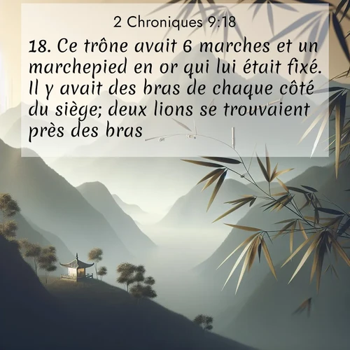 Segond21 2 Chroniques  ; image nature: image avec le verset biblique :Ce trône avait 6 marches et un marchepied en or qui lui était fixé. Il y avait des bras de chaque côté du siège; deux lions se trouvaient près des bras, ;  ; 9:18
