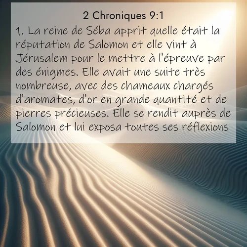 Segond21 2 Chroniques  ; image nature: image avec le verset biblique :La reine de Séba apprit quelle était la réputation de Salomon et elle vint à Jérusalem pour le mettre à l&#039;épreuve par des énigmes. Elle avait une suite très nombreuse, avec des chameaux chargés d&#039;aromates, d&#039;or en grande quantité et de pierres précieuses. Elle se rendit auprès de Salomon et lui exposa toutes ses réflexions. ;  ; 9:1