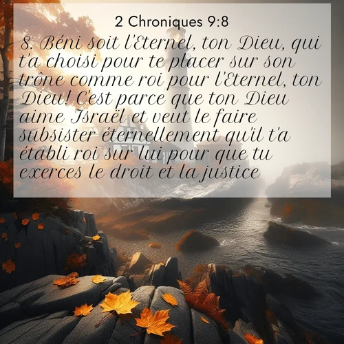 Segond21 2 Chroniques  ; image nature: image avec le verset biblique :Béni soit l&#039;Eternel, ton Dieu, qui t&#039;a choisi pour te placer sur son trône comme roi pour l&#039;Eternel, ton Dieu! C&#039;est parce que ton Dieu aime Israël et veut le faire subsister éternellement qu&#039;il t&#039;a établi roi sur lui pour que tu exerces le droit et la justice.» ;  ; 9:8