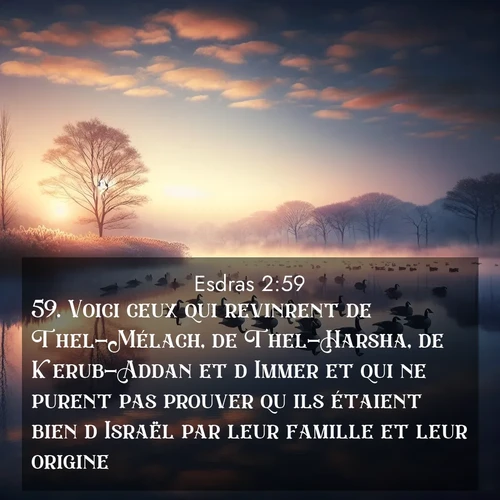 Segond21 Esdras  ; image nature: image avec le verset biblique :Voici ceux qui revinrent de Thel-Mélach, de Thel-Harsha, de Kerub-Addan et d&#039;Immer et qui ne purent pas prouver qu&#039;ils étaient bien d&#039;Israël par leur famille et leur origine: ;  ; 2:59