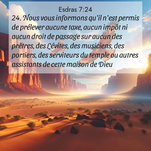 Segond21 Esdras  ; image nature: image avec le verset biblique :Nous vous informons qu&#039;il n&#039;est permis de prélever aucune taxe, aucun impôt ni aucun droit de passage sur aucun des prêtres, des Lévites, des musiciens, des portiers, des serviteurs du temple ou autres assistants de cette maison de Dieu. ;  ; 7:24