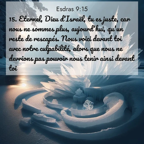 Segond21 Esdras  ; image nature: image avec le verset biblique :Eternel, Dieu d&#039;Israël, tu es juste, car nous ne sommes plus, aujourd&#039;hui, qu&#039;un reste de rescapés. Nous voici devant toi avec notre culpabilité, alors que nous ne devrions pas pouvoir nous tenir ainsi devant toi.» ;  ; 9:15