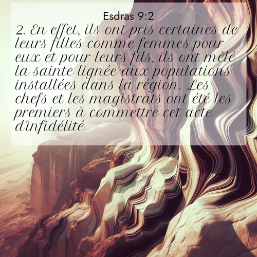 Segond21 Esdras  ; image nature: image avec le verset biblique :En effet, ils ont pris certaines de leurs filles comme femmes pour eux et pour leurs fils, ils ont mêlé la sainte lignée aux populations installées dans la région. Les chefs et les magistrats ont été les premiers à commettre cet acte d&#039;infidélité.» ;  ; 9:2