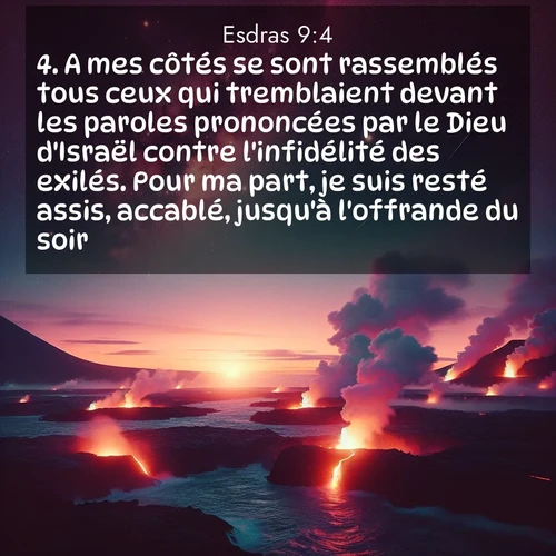 Segond21 Esdras  ; image nature: image avec le verset biblique :A mes côtés se sont rassemblés tous ceux qui tremblaient devant les paroles prononcées par le Dieu d&#039;Israël contre l&#039;infidélité des exilés. Pour ma part, je suis resté assis, accablé, jusqu&#039;à l&#039;offrande du soir. ;  ; 9:4