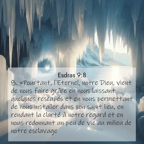 Segond21 Esdras  ; image nature: image avec le verset biblique :»Pourtant, l&#039;Eternel, notre Dieu, vient de nous faire grâce en nous laissant quelques rescapés et en nous permettant de nous installer dans son saint lieu, en rendant la clarté à notre regard et en nous redonnant un peu de vie au milieu de notre esclavage. ;  ; 9:8