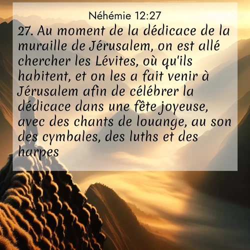 Segond21 Néhémie  ; image nature: image avec le verset biblique :Au moment de la dédicace de la muraille de Jérusalem, on est allé chercher les Lévites, où qu&#039;ils habitent, et on les a fait venir à Jérusalem afin de célébrer la dédicace dans une fête joyeuse, avec des chants de louange, au son des cymbales, des luths et des harpes. ;  ; 12:27
