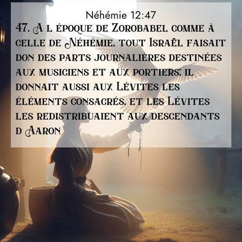 Segond21 Néhémie  ; image nature: image avec le verset biblique :A l&#039;époque de Zorobabel comme à celle de Néhémie, tout Israël faisait don des parts journalières destinées aux musiciens et aux portiers; il donnait aussi aux Lévites les éléments consacrés, et les Lévites les redistribuaient aux descendants d&#039;Aaron. ;  ; 12:47