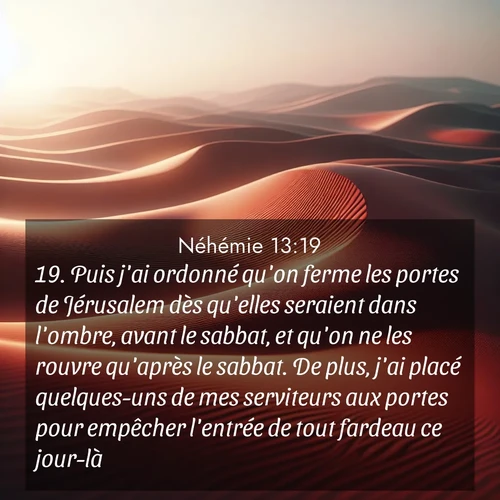 Segond21 Néhémie  ; image nature: image avec le verset biblique :Puis j&#039;ai ordonné qu&#039;on ferme les portes de Jérusalem dès qu&#039;elles seraient dans l&#039;ombre, avant le sabbat, et qu&#039;on ne les rouvre qu&#039;après le sabbat. De plus, j&#039;ai placé quelques-uns de mes serviteurs aux portes pour empêcher l&#039;entrée de tout fardeau ce jour-là. ;  ; 13:19