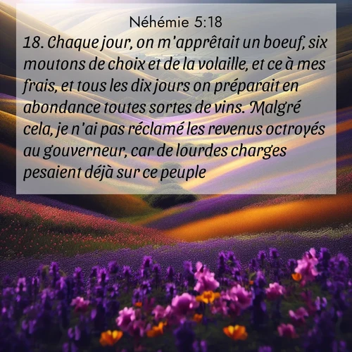 Segond21 Néhémie  ; image nature: image avec le verset biblique :Chaque jour, on m&#039;apprêtait un boeuf, six moutons de choix et de la volaille, et ce à mes frais, et tous les dix jours on préparait en abondance toutes sortes de vins. Malgré cela, je n&#039;ai pas réclamé les revenus octroyés au gouverneur, car de lourdes charges pesaient déjà sur ce peuple. ;  ; 5:18