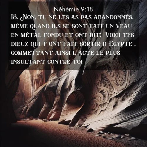 Segond21 Néhémie  ; image nature: image avec le verset biblique :Non, tu ne les as pas abandonnés, même quand ils se sont fait un veau en métal fondu et ont dit: &#039;Voici tes dieux qui t&#039;ont fait sortir d&#039;Egypte&#039;, commettant ainsi l&#039;acte le plus insultant contre toi. ;  ; 9:18