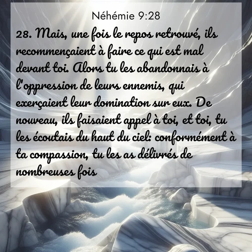 Segond21 Néhémie  ; image nature: image avec le verset biblique :Mais, une fois le repos retrouvé, ils recommençaient à faire ce qui est mal devant toi. Alors tu les abandonnais à l&#039;oppression de leurs ennemis, qui exerçaient leur domination sur eux. De nouveau, ils faisaient appel à toi, et toi, tu les écoutais du haut du ciel: conformément à ta compassion, tu les as délivrés de nombreuses fois. ;  ; 9:28