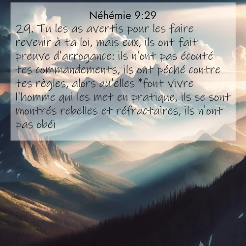 Segond21 Néhémie  ; image nature: image avec le verset biblique :Tu les as avertis pour les faire revenir à ta loi, mais eux, ils ont fait preuve d&#039;arrogance: ils n&#039;ont pas écouté tes commandements, ils ont péché contre tes règles, alors qu&#039;elles *font vivre l&#039;homme qui les met en pratique, ils se sont montrés rebelles et réfractaires, ils n&#039;ont pas obéi. ;  ; 9:29