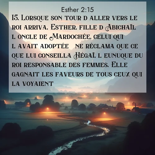 Segond21 Esther  ; image nature: image avec le verset biblique :Lorsque son tour d&#039;aller vers le roi arriva, Esther, fille d&#039;Abichaïl  l&#039;oncle de Mardochée, celui qui l&#039;avait adoptée  ne réclama que ce que lui conseilla Hégaï, l&#039;eunuque du roi responsable des femmes. Elle gagnait les faveurs de tous ceux qui la voyaient. ;  ; 2:15