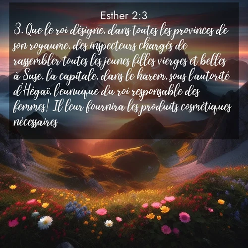 Segond21 Esther  ; image nature: image avec le verset biblique :Que le roi désigne, dans toutes les provinces de son royaume, des inspecteurs chargés de rassembler toutes les jeunes filles vierges et belles à Suse, la capitale, dans le harem, sous l&#039;autorité d&#039;Hégaï, l&#039;eunuque du roi responsable des femmes! Il leur fournira les produits cosmétiques nécessaires, ;  ; 2:3