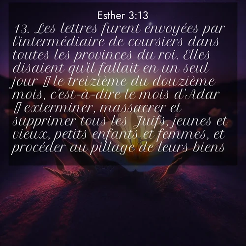 Segond21 Esther  ; image nature: image avec le verset biblique :Les lettres furent envoyées par l&#039;intermédiaire de coursiers dans toutes les provinces du roi. Elles disaient qu&#039;il fallait en un seul jour  le treizième du douzième mois, c&#039;est-à-dire le mois d&#039;Adar  exterminer, massacrer et supprimer tous les Juifs, jeunes et vieux, petits enfants et femmes, et procéder au pillage de leurs biens. ;  ; 3:13