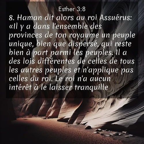 Segond21 Esther  ; image nature: image avec le verset biblique :Haman dit alors au roi Assuérus: «Il y a dans l&#039;ensemble des provinces de ton royaume un peuple unique, bien que dispersé, qui reste bien à part parmi les peuples. Il a des lois différentes de celles de tous les autres peuples et n&#039;applique pas celles du roi. Le roi n&#039;a aucun intérêt à le laisser tranquille. ;  ; 3:8