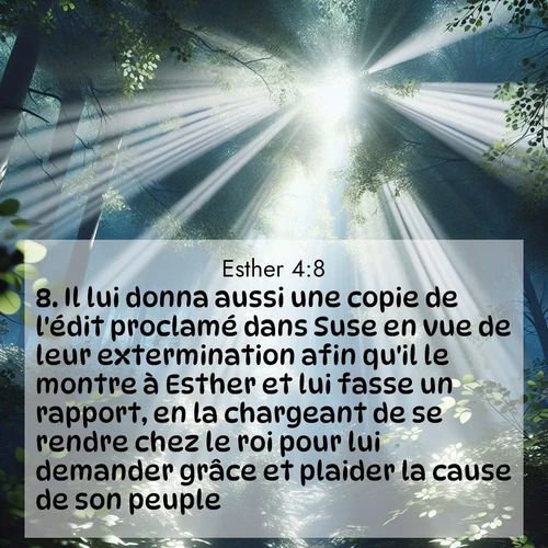 Segond21 Esther  ; image nature: image avec le verset biblique :Il lui donna aussi une copie de l&#039;édit proclamé dans Suse en vue de leur extermination afin qu&#039;il le montre à Esther et lui fasse un rapport, en la chargeant de se rendre chez le roi pour lui demander grâce et plaider la cause de son peuple. ;  ; 4:8