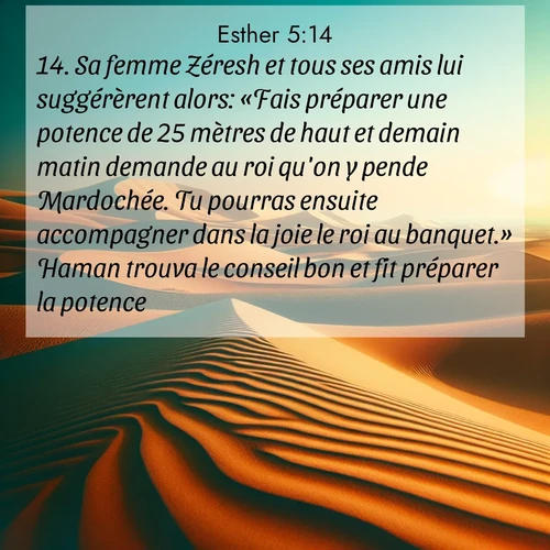 Segond21 Esther  ; image nature: image avec le verset biblique :Sa femme Zéresh et tous ses amis lui suggérèrent alors: «Fais préparer une potence de 25 mètres de haut et demain matin demande au roi qu&#039;on y pende Mardochée. Tu pourras ensuite accompagner dans la joie le roi au banquet.» Haman trouva le conseil bon et fit préparer la potence. ;  ; 5:14