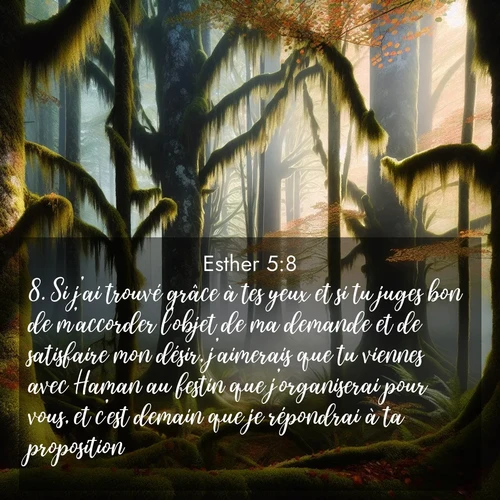 Segond21 Esther  ; image nature: image avec le verset biblique :Si j&#039;ai trouvé grâce à tes yeux et si tu juges bon de m&#039;accorder l&#039;objet de ma demande et de satisfaire mon désir, j&#039;aimerais que tu viennes avec Haman au festin que j&#039;organiserai pour vous, et c&#039;est demain que je répondrai à ta proposition.» ;  ; 5:8