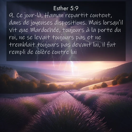 Segond21 Esther  ; image nature: image avec le verset biblique :Ce jour-là, Haman repartit content, dans de joyeuses dispositions. Mais lorsqu&#039;il vit que Mardochée, toujours à la porte du roi, ne se levait toujours pas et ne tremblait toujours pas devant lui, il fut rempli de colère contre lui. ;  ; 5:9