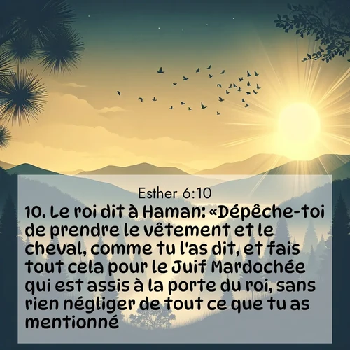 Segond21 Esther  ; image nature: image avec le verset biblique :Le roi dit à Haman: «Dépêche-toi de prendre le vêtement et le cheval, comme tu l&#039;as dit, et fais tout cela pour le Juif Mardochée qui est assis à la porte du roi, sans rien négliger de tout ce que tu as mentionné!» ;  ; 6:10