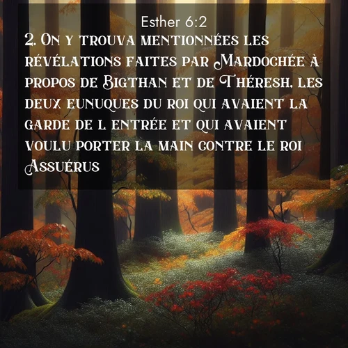 Segond21 Esther  ; image nature: image avec le verset biblique :On y trouva mentionnées les révélations faites par Mardochée à propos de Bigthan et de Théresh, les deux eunuques du roi qui avaient la garde de l&#039;entrée et qui avaient voulu porter la main contre le roi Assuérus. ;  ; 6:2