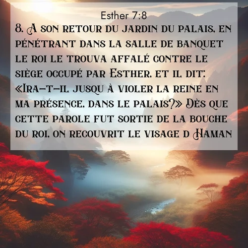 Segond21 Esther  ; image nature: image avec le verset biblique :A son retour du jardin du palais, en pénétrant dans la salle de banquet le roi le trouva affalé contre le siège occupé par Esther, et il dit: «Ira-t-il jusqu&#039;à violer la reine en ma présence, dans le palais?» Dès que cette parole fut sortie de la bouche du roi, on recouvrit le visage d&#039;Haman. ;  ; 7:8