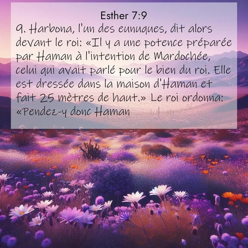 Segond21 Esther  ; image nature: image avec le verset biblique :Harbona, l&#039;un des eunuques, dit alors devant le roi: «Il y a une potence préparée par Haman à l&#039;intention de Mardochée, celui qui avait parlé pour le bien du roi. Elle est dressée dans la maison d&#039;Haman et fait 25 mètres de haut.» Le roi ordonna: «Pendez-y donc Haman!» ;  ; 7:9