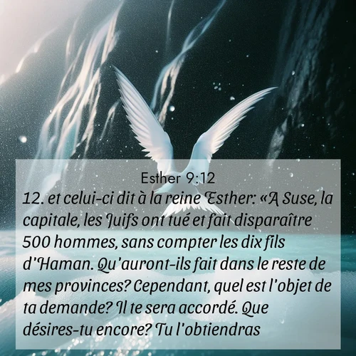 Segond21 Esther  ; image nature: image avec le verset biblique :et celui-ci dit à la reine Esther: «A Suse, la capitale, les Juifs ont tué et fait disparaître 500 hommes, sans compter les dix fils d&#039;Haman. Qu&#039;auront-ils fait dans le reste de mes provinces? Cependant, quel est l&#039;objet de ta demande? Il te sera accordé. Que désires-tu encore? Tu l&#039;obtiendras.» ;  ; 9:12
