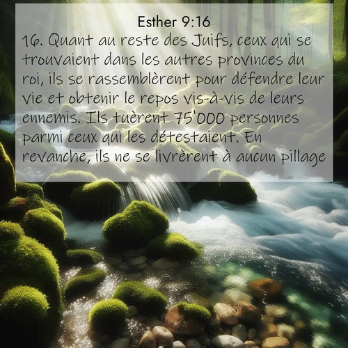 Segond21 Esther  ; image nature: image avec le verset biblique :Quant au reste des Juifs, ceux qui se trouvaient dans les autres provinces du roi, ils se rassemblèrent pour défendre leur vie et obtenir le repos vis-à-vis de leurs ennemis. Ils tuèrent 75&#039;000 personnes parmi ceux qui les détestaient. En revanche, ils ne se livrèrent à aucun pillage. ;  ; 9:16