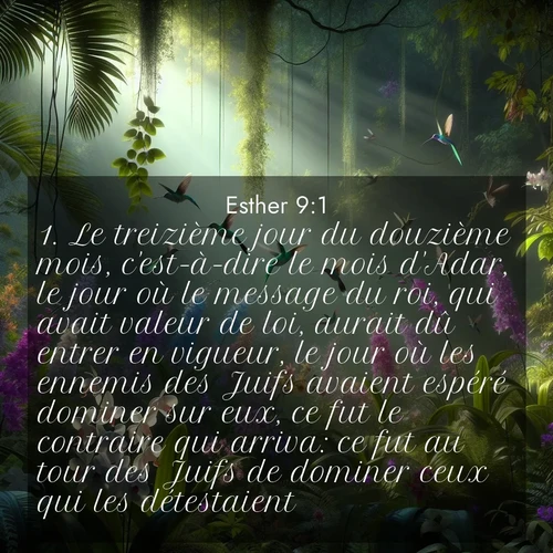 Segond21 Esther  ; image nature: image avec le verset biblique :Le treizième jour du douzième mois, c&#039;est-à-dire le mois d&#039;Adar, le jour où le message du roi, qui avait valeur de loi, aurait dû entrer en vigueur, le jour où les ennemis des Juifs avaient espéré dominer sur eux, ce fut le contraire qui arriva: ce fut au tour des Juifs de dominer ceux qui les détestaient. ;  ; 9:1